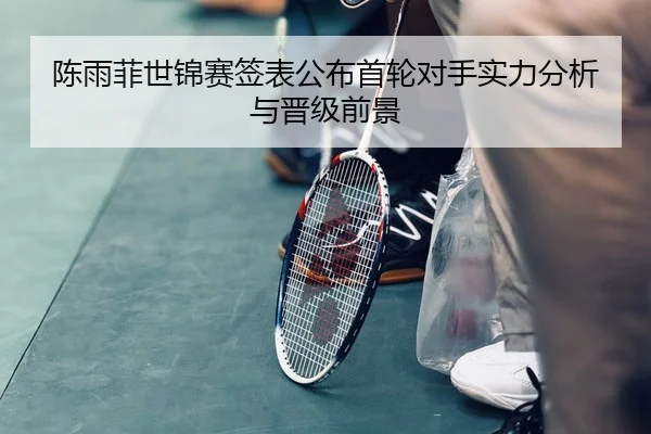 陈雨菲世锦赛签表公布首轮对手实力分析与晋级前景